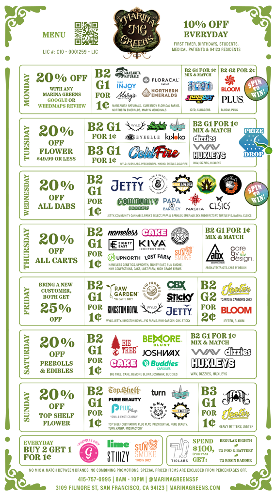 10% off Everyday - First timer, birthdays, students, medical patients & 94123 residents.
Monday 20% off with Marina Greens google or weedmap review. B2G1 for 1 penny on selected brands. B2 G1 for  1 penny Mix & Match on selected brands. B2 G2 for 2 pennies bloom and plus, Spin to Win.

Tuesday 20% off flowers $49.99 or less - Prize Drop, Wednesday 20% off All Dabs and spin to Win!, Thursday 20% off all carts, Friday Bring a new customer, both get 25% off, Saturday 20% off preroll and edibles, Sunday 20% off top shelf flower.  No Mix and match between brands, no combining promotions, special priced items are excluded from percentage off.