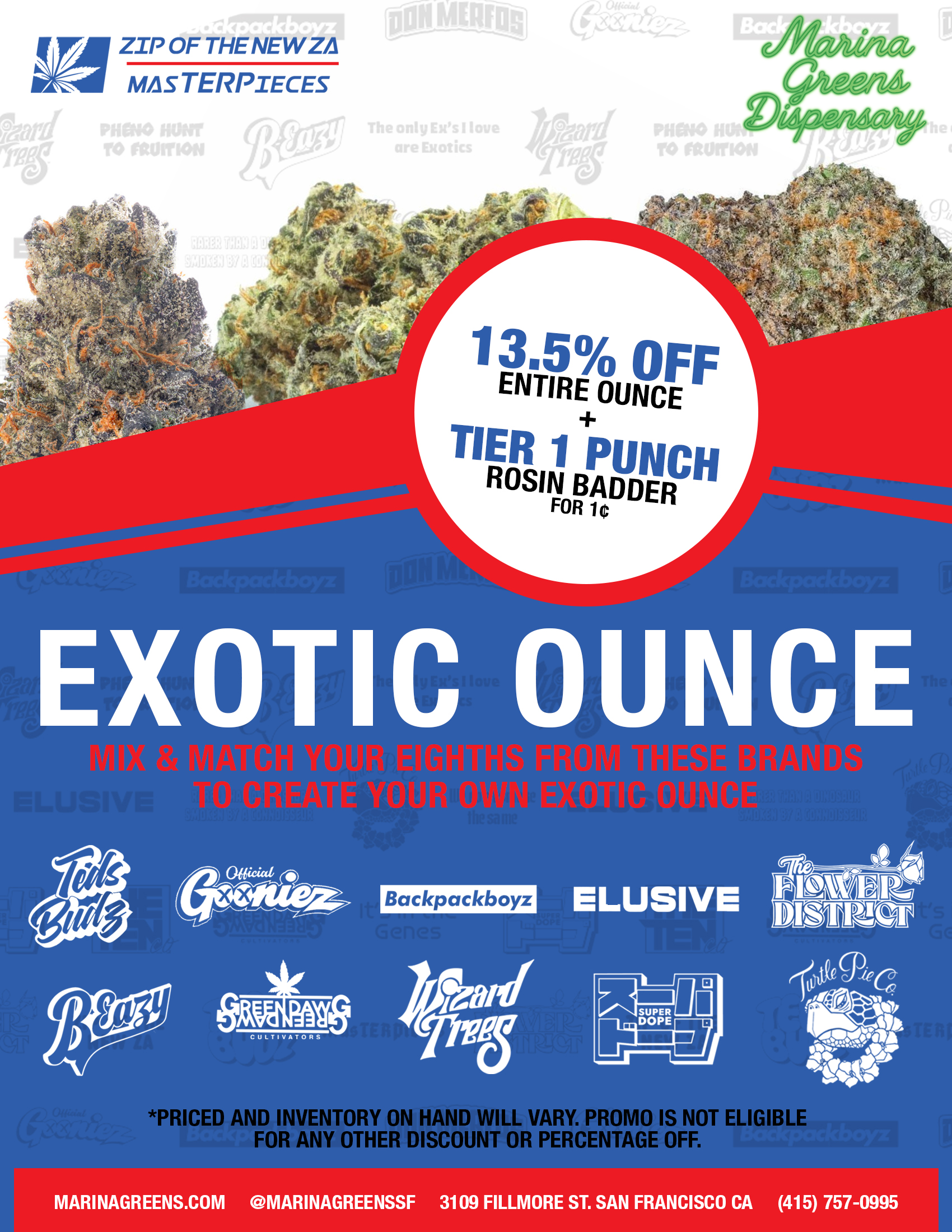 Marina Greens Exotic Ounce Deal. Mix and match your eighths from these brands to create your own exotic ounce: Teds Budz, Offical Gooniez, Backpack Boyz, Elusive, Flower District, BEazy, Greendawg Cultivators, Wizard Trees, Super Dope, and Turtle Pie Co. Prices and inventor on hand will vary. Promo is not eligible for any other discount or percentage off. 13.5% Off Entire Ounce + Tier 1 Punch Rosin Badder for one penny. MarinaGreens.com - @MarinaGreensf - 3109 Fillmore St. San Francisco Ca - (415) 757-0995.